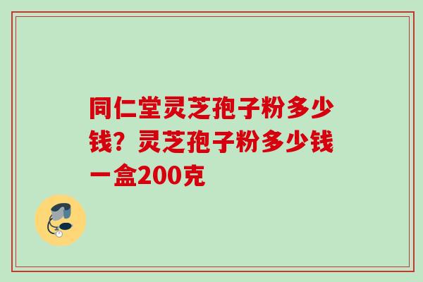 同仁堂灵芝孢子粉多少钱？灵芝孢子粉多少钱一盒200克
