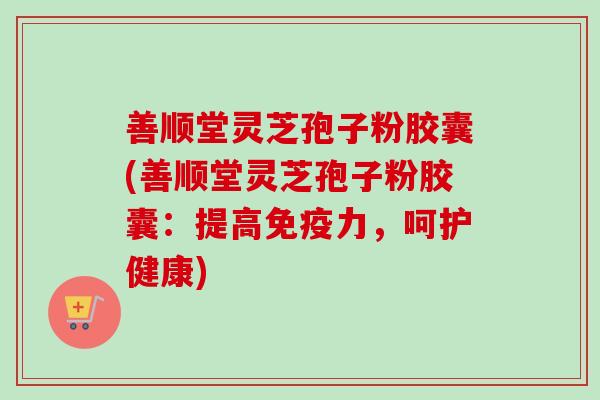 善顺堂灵芝孢子粉胶囊(善顺堂灵芝孢子粉胶囊：提高免疫力，呵护健康)