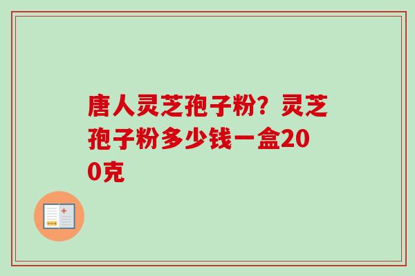唐人灵芝孢子粉？灵芝孢子粉多少钱一盒200克