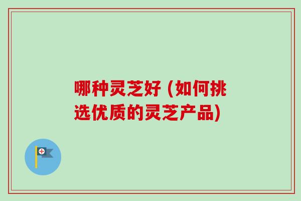 哪种灵芝好 (如何挑选优质的灵芝产品)