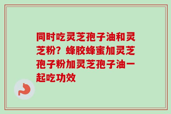 同时吃灵芝孢子油和灵芝粉？蜂胶蜂蜜加灵芝孢子粉加灵芝孢子油一起吃功效
