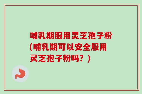 哺乳期服用灵芝孢子粉(哺乳期可以安全服用灵芝孢子粉吗？)