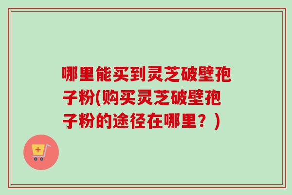 哪里能买到灵芝破壁孢子粉(购买灵芝破壁孢子粉的途径在哪里？)