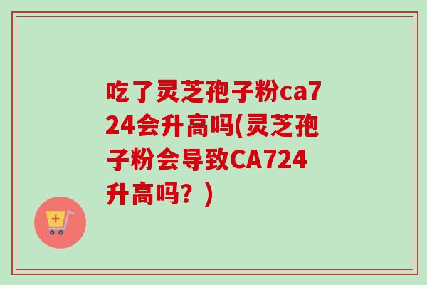 吃了灵芝孢子粉ca724会升高吗(灵芝孢子粉会导致CA724升高吗？)