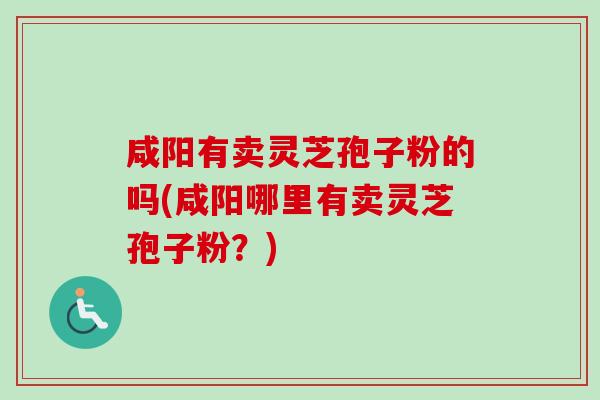 咸阳有卖灵芝孢子粉的吗(咸阳哪里有卖灵芝孢子粉？)