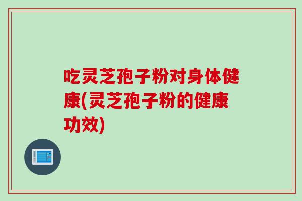 吃灵芝孢子粉对身体健康(灵芝孢子粉的健康功效)