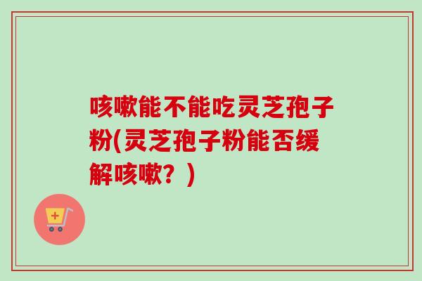 咳嗽能不能吃灵芝孢子粉(灵芝孢子粉能否缓解咳嗽？)