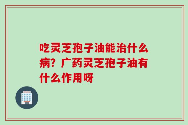 吃灵芝孢子油能治什么病？广药灵芝孢子油有什么作用呀
