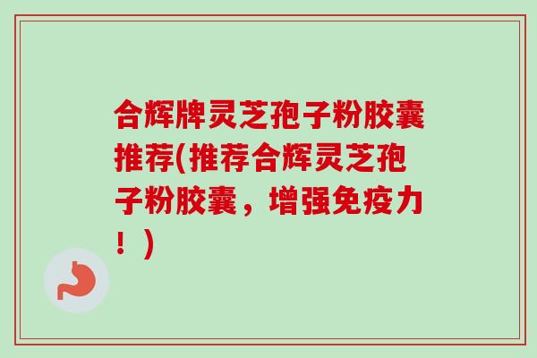 合辉牌灵芝孢子粉胶囊推荐(推荐合辉灵芝孢子粉胶囊，增强免疫力！)