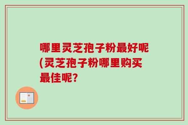 哪里灵芝孢子粉最好呢(灵芝孢子粉哪里购买最佳呢？