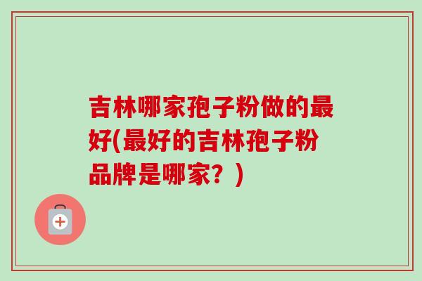 吉林哪家孢子粉做的好(好的吉林孢子粉品牌是哪家?) 吉林哪家孢子粉做的好(好的吉林孢子粉品牌是哪家?)