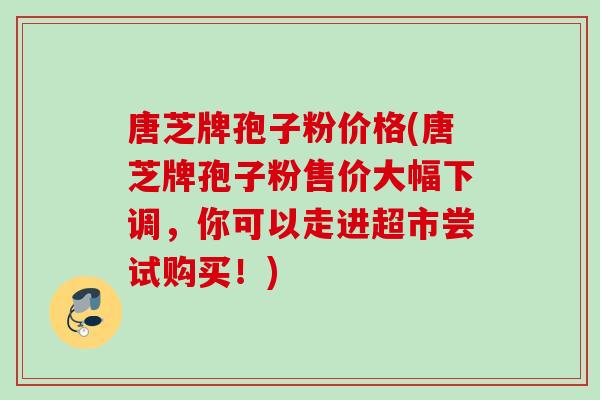 唐芝牌孢子粉价格(唐芝牌孢子粉售价大幅下调,你可以走进超市尝试购买!) 唐芝牌孢子粉价格(唐芝牌孢子粉售价大幅下调,你可以走进超市尝试购买!)