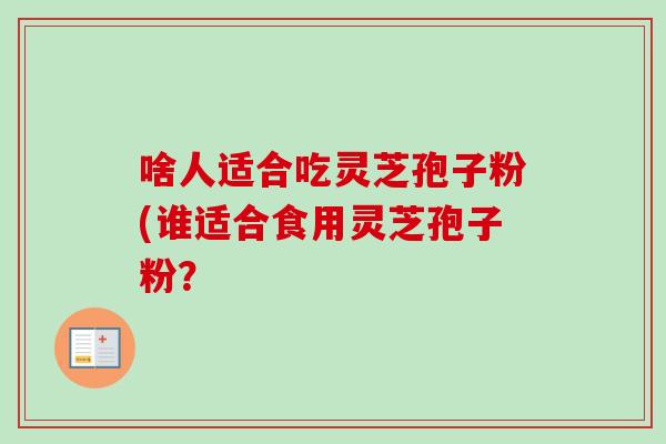 啥人适合吃灵芝孢子粉(谁适合食用灵芝孢子粉？