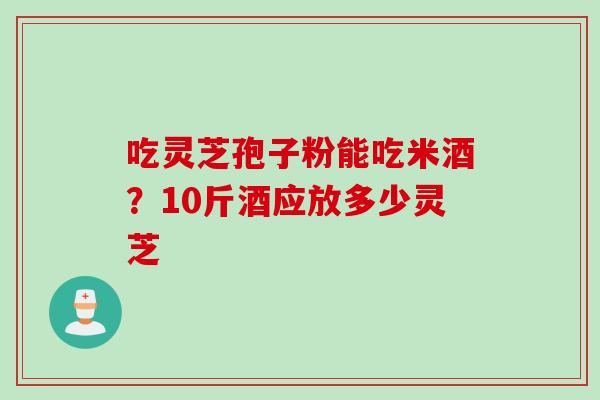 吃灵芝孢子粉能吃米酒？10斤酒应放多少灵芝