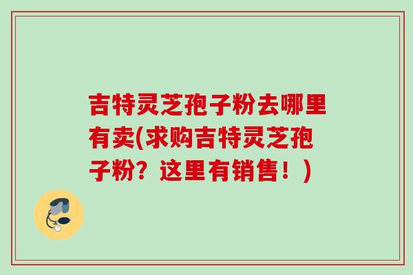吉特灵芝孢子粉去哪里有卖(求购吉特灵芝孢子粉？这里有销售！)