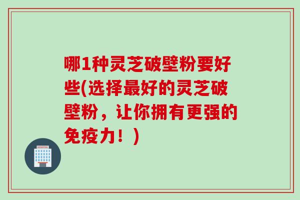 哪1种灵芝破壁粉要好些(选择最好的灵芝破壁粉，让你拥有更强的免疫力！)