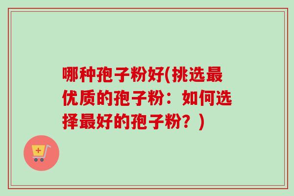 哪种孢子粉好(挑选最优质的孢子粉：如何选择最好的孢子粉？)