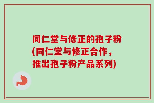 同仁堂与修正的孢子粉(同仁堂与修正合作，推出孢子粉产品系列)