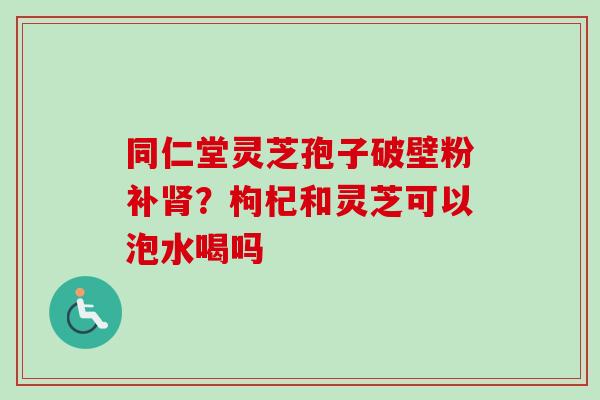 同仁堂灵芝孢子破壁粉补肾？枸杞和灵芝可以泡水喝吗