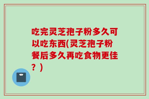 吃完灵芝孢子粉多久可以吃东西(灵芝孢子粉餐后多久再吃食物更佳？)