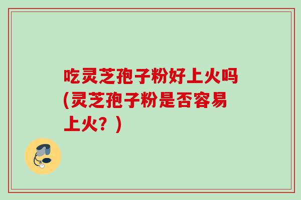 吃灵芝孢子粉好上火吗(灵芝孢子粉是否容易上火？)