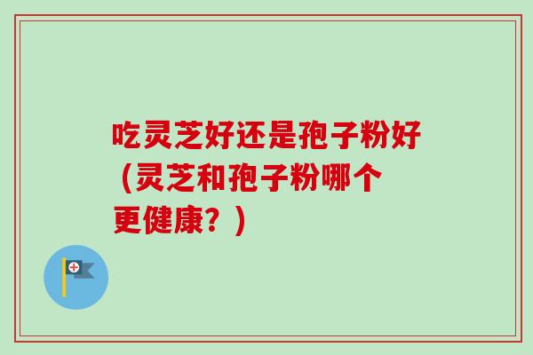 吃灵芝好还是孢子粉好 (灵芝和孢子粉哪个更健康？)