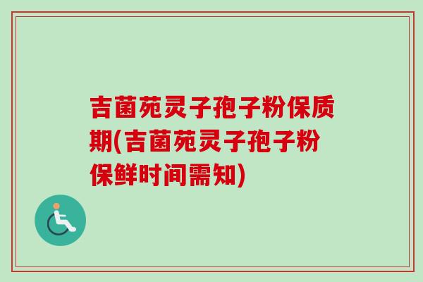 吉菌苑灵子孢子粉保质期(吉菌苑灵子孢子粉保鲜时间需知)