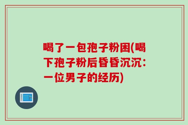喝了一包孢子粉困(喝下孢子粉后昏昏沉沉：一位男子的经历)