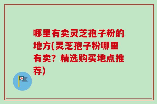 哪里有卖灵芝孢子粉的地方(灵芝孢子粉哪里有卖？精选购买地点推荐)