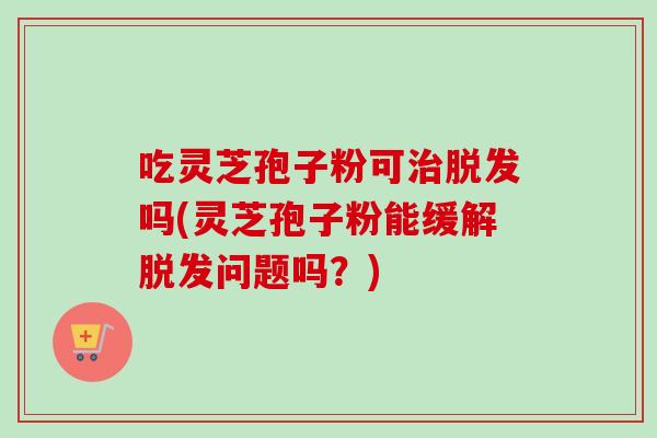 吃灵芝孢子粉可治脱发吗(灵芝孢子粉能缓解脱发问题吗？)