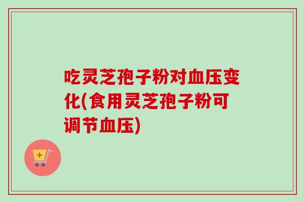 吃灵芝孢子粉对血压变化(食用灵芝孢子粉可调节血压)