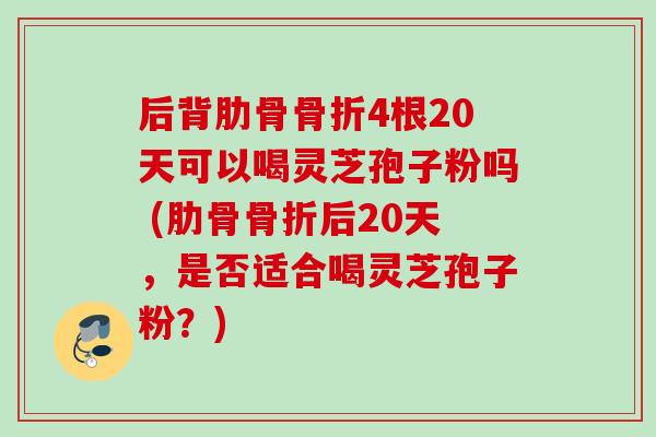 后背肋骨骨折4根20天可以喝灵芝孢子粉吗 (肋骨骨折后20天，是否适合喝灵芝孢子粉？)