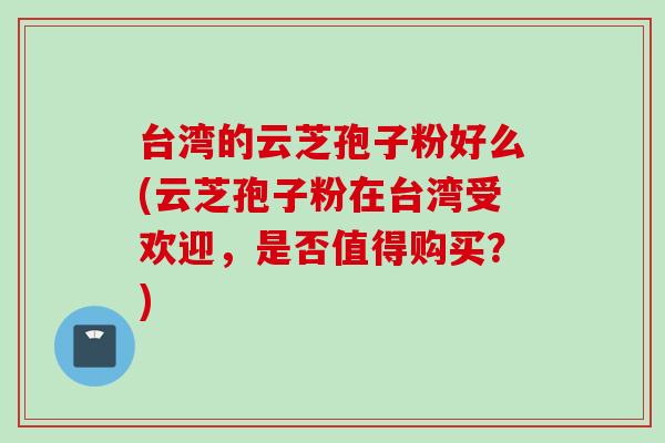 台湾的云芝孢子粉好么(云芝孢子粉在台湾受欢迎，是否值得购买？)