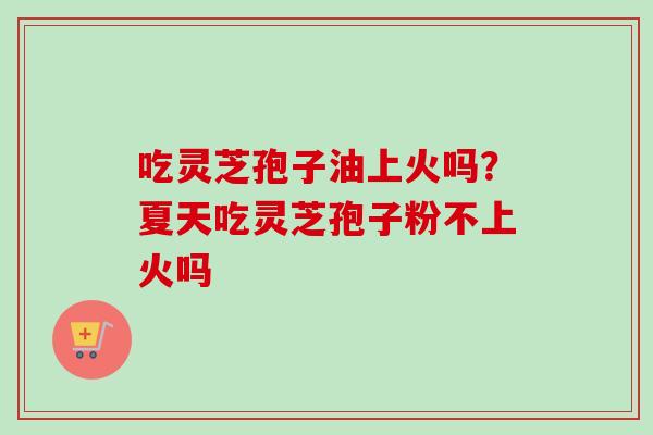 吃灵芝孢子油上火吗？夏天吃灵芝孢子粉不上火吗