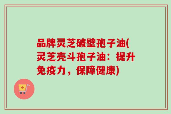 品牌灵芝破壁孢子油(灵芝壳斗孢子油：提升免疫力，保障健康)