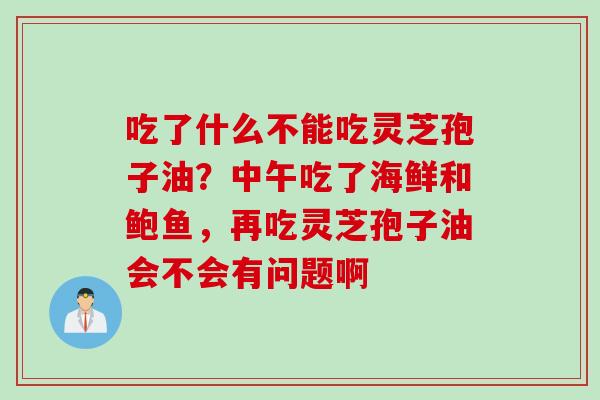 吃了什么不能吃灵芝孢子油?中午吃了海鲜和鲍鱼,再吃灵芝孢子油会不会有问题啊 吃了什么不能吃灵芝孢子油?中午吃了海鲜和鲍鱼,再吃灵芝孢子油会不会有问题啊
