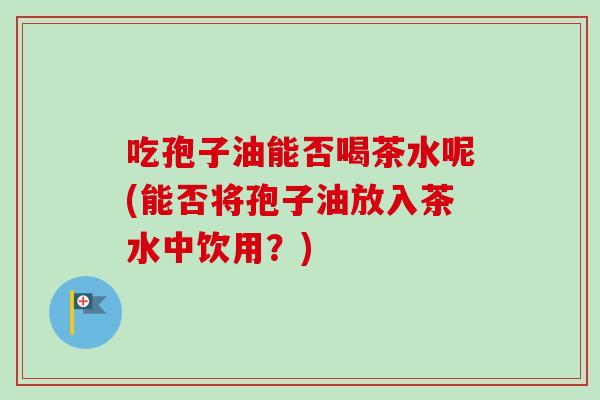 吃孢子油能否喝茶水呢(能否将孢子油放入茶水中饮用？)