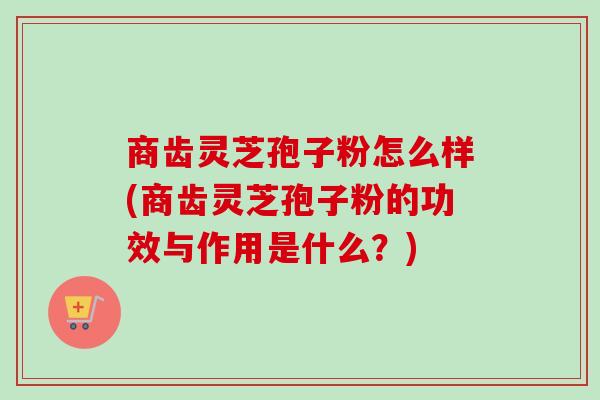 商齿灵芝孢子粉怎么样(商齿灵芝孢子粉的功效与作用是什么？)