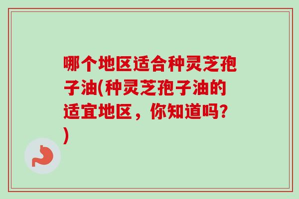 哪个地区适合种灵芝孢子油(种灵芝孢子油的适宜地区，你知道吗？)