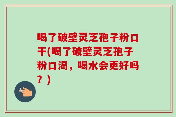 喝了破壁灵芝孢子粉口干(喝了破壁灵芝孢子粉口渴，喝水会更好吗？)