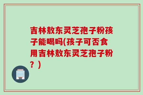 吉林敖东灵芝孢子粉孩子能喝吗(孩子可否食用吉林敖东灵芝孢子粉?) 吉林敖东灵芝孢子粉孩子能喝吗(孩子可否食用吉林敖东灵芝孢子粉?)