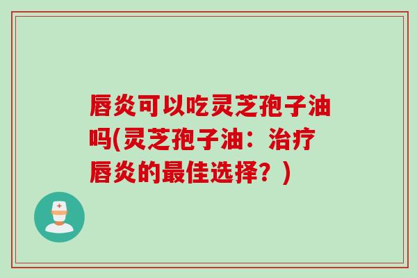 唇炎可以吃灵芝孢子油吗(灵芝孢子油：治疗唇炎的最佳选择？)