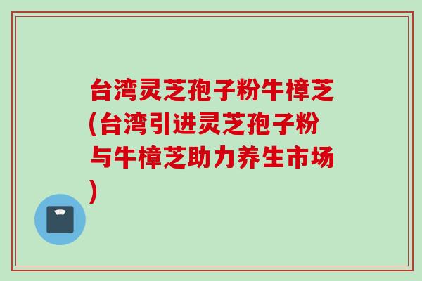台湾灵芝孢子粉牛樟芝(台湾引进灵芝孢子粉与牛樟芝助力养生市场)