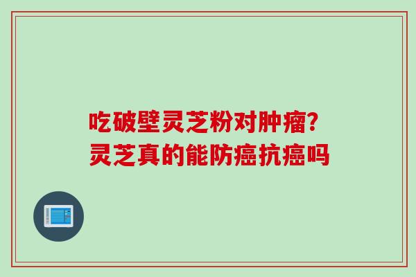 吃破壁灵芝粉对肿瘤？灵芝真的能防癌抗癌吗