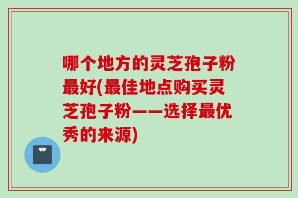 哪个地方的灵芝孢子粉最好(最佳地点购买灵芝孢子粉——选择最优秀的来源)