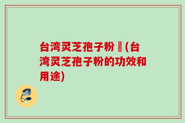 台湾灵芝孢子粉哖(台湾灵芝孢子粉的功效和用途)