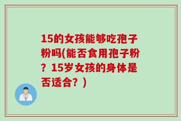 15的女孩能够吃孢子粉吗(能否食用孢子粉?15岁女孩的身体是否适合?) 15的女孩能够吃孢子粉吗(能否食用孢子粉?15岁女孩的身体是否适合?)