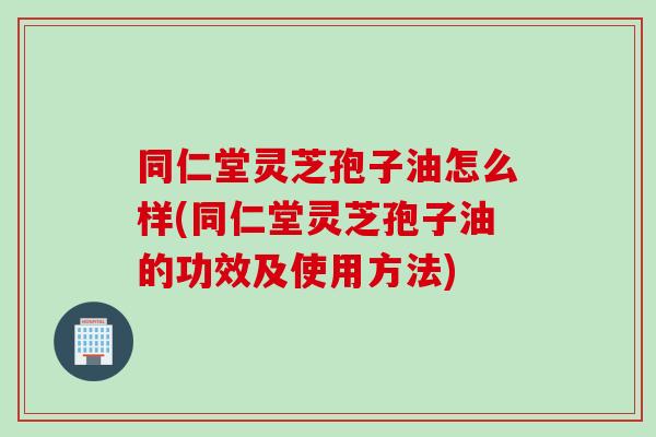 同仁堂灵芝孢子油怎么样(同仁堂灵芝孢子油的功效及使用方法)