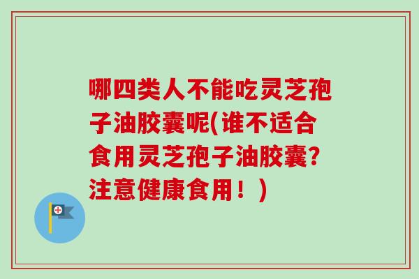 哪四类人不能吃灵芝孢子油胶囊呢(谁不适合食用灵芝孢子油胶囊?注意健康食用!) 哪四类人不能吃灵芝孢子油胶囊呢(谁不适合食用灵芝孢子油胶囊?注意健康食用!)