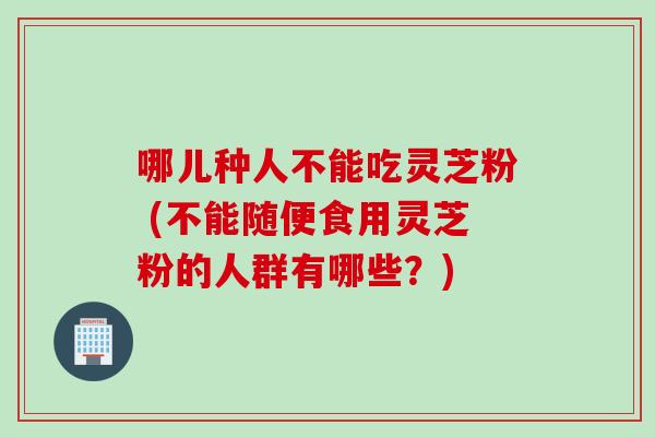 哪儿种人不能吃灵芝粉 (不能随便食用灵芝粉的人群有哪些？)